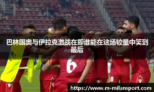 巴林国奥与伊拉克激战在即谁能在这场较量中笑到最后